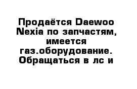 Продаётся Daewoo Nexia по запчастям, имеется газ.оборудование. Обращаться в лс и